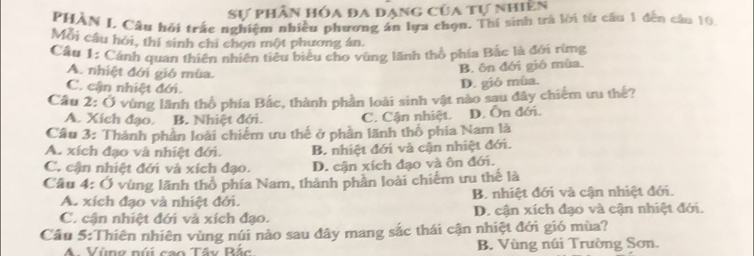 Sự phân hóa đa dạng của tự nhiên
PHAN J. Câu hỏi trắc nghiệm nhiều phương án lựa chọn. Thí sinh trà lời từ câu 1 đến câu 10,
Mỗi câu hỏi, thí sinh chi chọn một phương án.
Cầu 1: Cánh quan thiên nhiên tiêu biểu cho vùng lãnh thổ phía Bắc là đới rừng
A. nhiệt đới gió mùa.
B. ôn đới gió mùa.
C. cận nhiệt đới.
D. gió mùa.
Cầu 2: Ở vùng lãnh thổ phía Bắc, thành phần loài sinh vật nào sau đây chiếm ưu thế?
A. Xích đạo. B. Nhiệt đới. C. Cận nhiệt. D. Ôn đới.
Câu 3: Thành phần loài chiếm ưu thế ở phần lãnh thổ phía Nam là
A. xích đạo và nhiệt đới. B. nhiệt đới và cận nhiệt đới.
C. cận nhiệt đới và xích đạo. D. cận xích đạo và ôn đới.
Câu 4: Ở vùng lãnh thổ phía Nam, thành phần loài chiếm ưu thế là
A. xích đạo và nhiệt đới. B. nhiệt đới và cận nhiệt đới.
C. cận nhiệt đới và xích đạo. D. cận xích đạo và cận nhiệt đới.
Cầu 5:Thiên nhiên vùng núi nào sau đây mang sắc thái cận nhiệt đới gió mùa?
A. Vùng núi cao Tấy Bắc B. Vùng núi Trường Sơn.