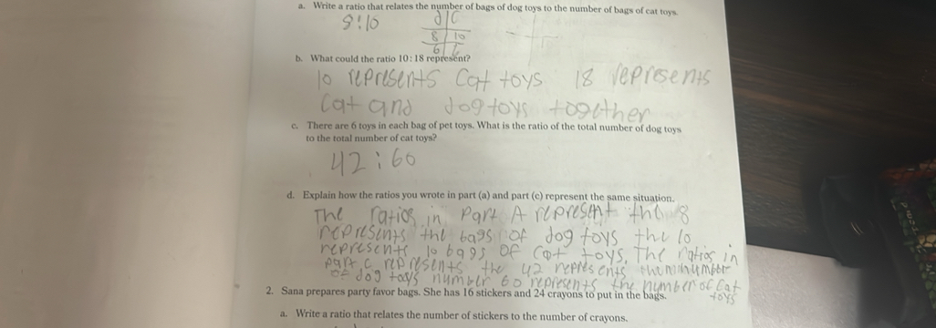 Write a ratio that relates the number of bags of dog toys to the number of bags of cat toys. 
b. What could the ratio 10 : 18 represent? 
c. There are 6 toys in each bag of pet toys. What is the ratio of the total number of dog toys 
to the total number of cat toys? 
d. Explain how the ratios you wrote in part (a) and part (c) represent the same situation. 
2. Sana prepares party favor bags. She has 16 stickers and 24 crayons to put in the bags. 
a. Write a ratio that relates the number of stickers to the number of crayons.