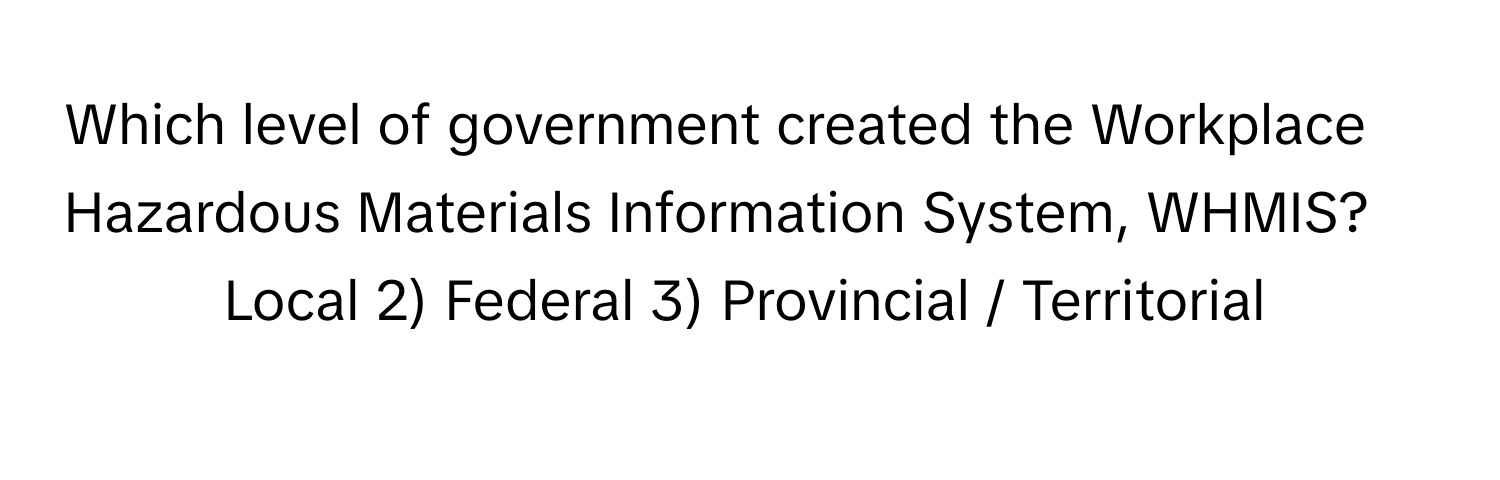 Which level of government created the Workplace Hazardous Materials Information System, WHMIS?

1) Local 2) Federal 3) Provincial / Territorial