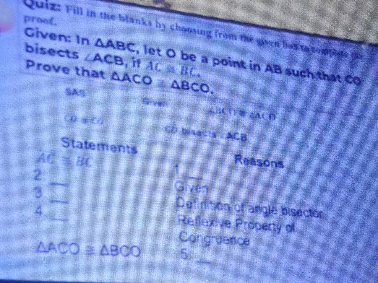 proof. 
Quiz: Fill in the blanks by choosing from the given box to complete the 
bisects ∠ ACB , if AC≌ BC. 
Given: In △ ABC , let O be a point in AB such that C
Prove that △ ACO≌ △ BCO. 
SAS 
Given
∠ BCD≌ ∠ MCO
CO≌ CO CO bisects ∠ ACB
Statements Reasons
AC=BC
1 
_ 
2._ Given 
3. 
_ 
4. 
Definition of angle bisector 
Reflexive Property of
△ ACO≌ △ BCO
Congruence 
_ 
5