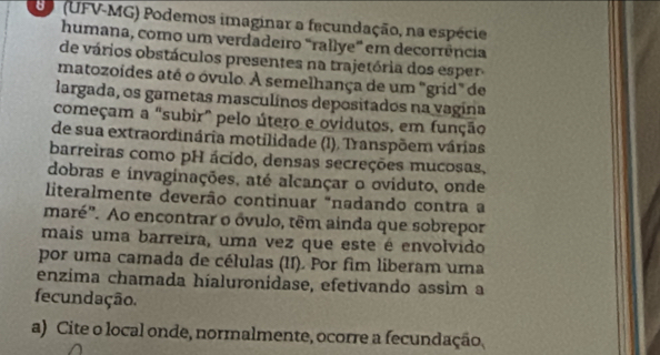 (UFV-MG) Podemos imaginar a facundação, na espécie 
humana, como um verdadeiro "rallye' em decorrência 
de vários obstáculos presentes na trajetória dos esper 
matozoídes até o óvulo. A semelhança de um "grid" de 
largada, os gametas masculínos depositados na vagina 
começam a "subir" pelo útero e ovidutos, em função 
de sua extraordinária motilidade (I). Transpõem várias 
barreiras como pH ácido, densas secreções mucosas, 
dobras e invaginações, até alcançar o oviduto, onde 
literalmente deverão continuar "nadando contra a 
maré". Ao encontrar o óvulo, têm ainda que sobrepor 
mais uma barreira, uma vez que este é envolvido 
por uma camada de células (II). Por fim liberam uma 
enzima chamada híaluronidase, efetivando assim a 
fecundação. 
a) Cite o local onde, normalmente, ocorre a fecundação,