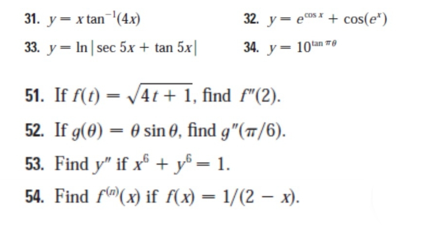 y=xtan^(-1)(4x) 32. y=e^(cos x)+cos (e^x)
33. y=ln |sec 5x+tan 5x| 34. y=10^(tan π θ)
51. If f(t)=sqrt(4t+1) , find f''(2). 
52. If g(θ )=θ sin θ , find g''(π /6). 
53. Find y'' if x^6+y^6=1. 
54. Find f^((n))(x) if f(x)=1/(2-x).