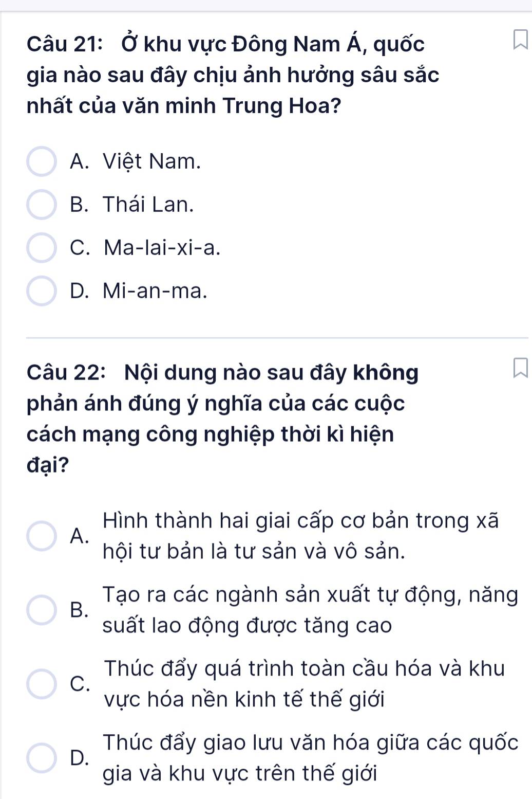 Ở khu vực Đông Nam A ,quốc
gia nào sau đây chịu ảnh hưởng sâu sắc
nhất của văn minh Trung Hoa?
A. Việt Nam.
B. Thái Lan.
C. Ma-lai-xi-a.
D. Mi-an-ma.
Câu 22: Nội dung nào sau đây không
phản ánh đúng ý nghĩa của các cuộc
cách mạng công nghiệp thời kì hiện
đại?
Hình thành hai giai cấp cơ bản trong xã
A.
hội tư bản là tư sản và vô sản.
Tạo ra các ngành sản xuất tự động, năng
B.
suất lao động được tăng cao
Thúc đẩy quá trình toàn cầu hóa và khu
C.
vực hóa nền kinh tế thế giới
D.
Thúc đẩy giao lưu văn hóa giữa các quốc
gia và khu vực trên thế giới