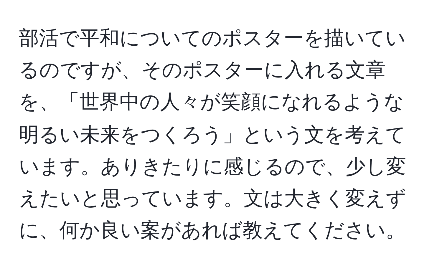 部活で平和についてのポスターを描いているのですが、そのポスターに入れる文章を、「世界中の人々が笑顔になれるような明るい未来をつくろう」という文を考えています。ありきたりに感じるので、少し変えたいと思っています。文は大きく変えずに、何か良い案があれば教えてください。