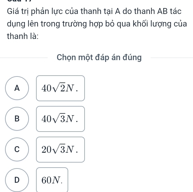 Giá trị phản lực của thanh tại A do thanh AB tác
dụng lên trong trường hợp bỏ qua khối lượng của
thanh là:
Chọn một đáp án đúng
A 40sqrt(2)N.
B 40sqrt(3)N.
C 20sqrt(3)N.
D 60N.