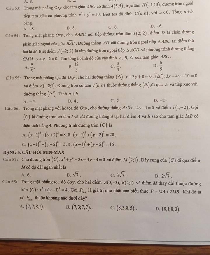 A. 8. D. 2
Câu 53: Trong mặt phẳng Oxy cho tam giác ABC có đỉnh A(5;5) , trực tâm H(-1;13) , đường tròn ngoài
tiếp tam giác có phương trình x^2+y^2=50. Biết tọa độ đỉnh C(a;b) , với a<0</tex> . Tổng a+b
bằng D. -6.
A. -8. B. 8 . C. 6 .
Câu 54: Trong mặt phẳng Oxy , cho △ ABC nội tiếp đường tròn tâm I(2;2) , điểm D là chân đường
phân giác ngoài của góc widehat BAC. Đường thẳng AD cắt đường tròn ngoại tiếp △ ABC tại điểm thứ
hai là M. Biết điểm J(-2;2) là tâm đường tròn ngoại tiếp △ ACD và phương trình đường thẳng
CM là: x+y-2=0 0. Tìm tổng hoành độ của các đỉnh A, B, C của tam giác ABC .
A.  9/5 .  12/5 . C.  3/5 . D.  6/5 
B.
Câu 55: Trong mặt phẳng tọa độ Oxy, cho hai đường thẳng (△): x+3y+8=0; (△'): 3x-4y+10=0
và điểm A(-2;1). Đường tròn có tâm I(a;b) thuộc đường thằng (△),đi qua A và tiếp xúc với
đường thẳng (△ '). Tính a+b.
A. -4. B. 4 . C. 2 . D. ~2 .
Câu 56: Trong mặt phẳng với hệ tọa độ Oxy , cho đường thẳng ở l:3x-4y-1=0 và điểm I(1;-2). Gọi
(C) là đường tròn có tâm / và cắt đường thẳng đ tại hai điểm A và B sao cho tam giác IAB có
diện tích bằng 4. Phương trình đường tròn (C) là
A. (x-1)^2+(y+2)^2=8 .B. (x-1)^2+(y+2)^2=20.
C. (x-1)^2+(y+2)^2=5 .D. (x-1)^2+(y+2)^2=16.
DNG 5. CÂU HỏI MIN-MAX
Câu 57: Cho đường tròn (C): x^2+y^2-2x-4y-4=0 và điểm M(2;1). Dây cung của (C) đi qua điểm
M có độ dài ngắn nhất là
A. 6 . B. sqrt(7). C. 3sqrt(7). D. 2sqrt(7).
Câu 58: Trong mặt phẳng tọa độ Oxy, cho hai điểm A(0;-3),B(4;1) và điểm M thay đổi thuộc đường
tròn (C):x^2+(y-1)^2=4. Gọi P_min là giá trị nhỏ nhất của biểu thức P=MA+2MB. Khi đó ta
có P_min thuộc khoảng nào dưới đây?
A. (7,7;8,1).. B. (7,3;7,7).. C. (8,3;8,5).. D. (8,1;8,3).