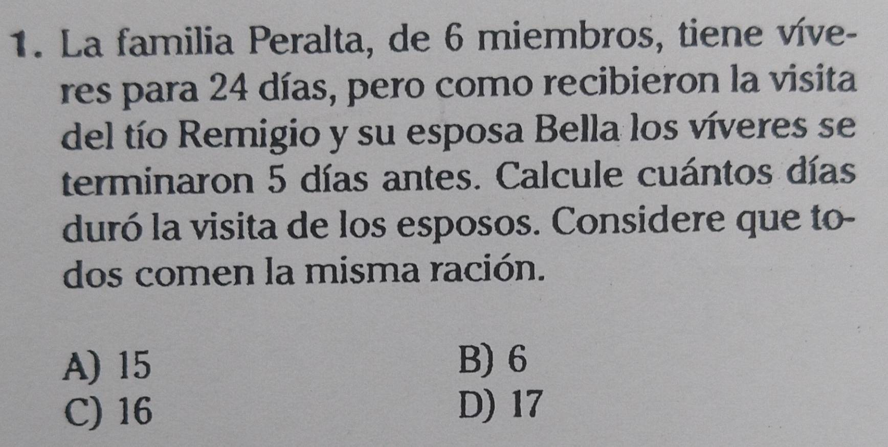 La familia Peralta, de 6 miembros, tiene víve-
res para 24 días, pero como recibieron la visita
del tío Remigio y su esposa Bella los víveres se
terminaron 5 días antes. Calcule cuántos días
duró la visita de los esposos. Considere que to-
dos comen la misma ración.
A) 15 B) 6
C) 16
D) 17