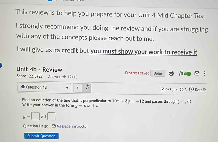 This review is to help you prepare for your Unit 4 Mid Chapter Test 
I strongly recommend you doing the review and if you are struggling 
with any of the concepts please reach out to me. 
I will give extra credit but you must show your work to receive it. 
Unit 4b - Review Progress saved Done sqrt(0) □ □ : 
Score: 22.5/27 Answered: 12/15 
Question 13 10x+3y=-12 and passes through (-1,6). 
Write your answer in the form y=mx+b.
y=□ x+□
Question Help: [ Message instructor 
Submit Question