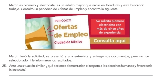 Martín es plomero y electricista, es un adulto mayor que nació en Honduras y está buscando 
trabajo. Consultó un periódico de Ofertas de Empleo y encontró la siguiente: 
Martín llenó la solicitud, se presentó a una entrevista y entregó sus documentos, pero no fue 
seleccionado ni le informaron los resultados. 
25. Ante una situación similar: ¿qué acciones demostrarían el respeto a los derechos humanos y favorecería 
la inclusión?