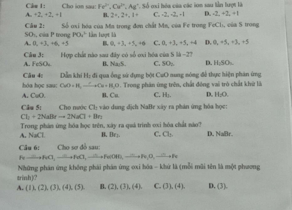 Cho ion sau: Fe^(2+),Cu^(2+),Ag^+ *. Số oxi hóa của các ion sau lần lượt là
A. +2,+2 2, +1 B. 2+,2+,1+ C. -2, -2, -1 D. -2, +2, +1
Câu 2: Số oxi hóa của Mn trong đơn chất Mn, của Fe trong FeCl_3 , của S trong
SO_3,ciaP trong PO_4^((3-) lần lượt là
A. 0 +3, +6, +5 B. 0,+3,+5,+6 C.0,+3,+5,+4 D. 0, +5, +3, +5
Câu 3:   Hợp chất nào sau đây có số oxi hóa của S là -2?
A. FeSO_4) B. Na_2S. C. SO_2. D. H_2SO_3.
Câu 4: Dẫn khí H_2 đi qua ống sứ đựng bột CuO nung nóng đề thực hiện phản ứng
hóa học sau: CuO+H_2to Cu+H_2O. Trong phản ứng trên, chất đóng vai trò chất khử là
A. CuO. B. Cu. C. H_2. D. H_2O.
Câu 5: Cho nước Cl_2 vào dung dịch NaBr xảy ra phản ứng hóa học:
Cl_2+2NaBrto 2NaCl+Br_2
Trong phản ứng hóa học trên, xảy ra quá trình oxi hóa chất nào?
B.
A. sqrt(a)C Br_2. C. Cl_2. D. NaBr
Câu 6: Cho sơ đồ sau:
Feto FeCl_2to FeCl_2to FeCl,to Fe(OH),to Fe_2O_3to Fe
Những phản ứng không phải phản ứng oxi hóa - khử là (mỗi mũi tên là một phương
trinh)?
A. (1),(2),(3),(4),(5). B. (2),(3),(4). C. (3),(4). D. (3).