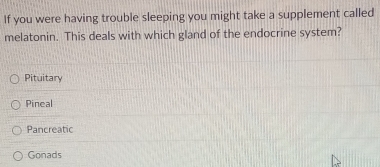 If you were having trouble sleeping you might take a supplement called
melatonin. This deals with which gland of the endocrine system?
Pituitary
Pineal
Pancreatic
Gonads