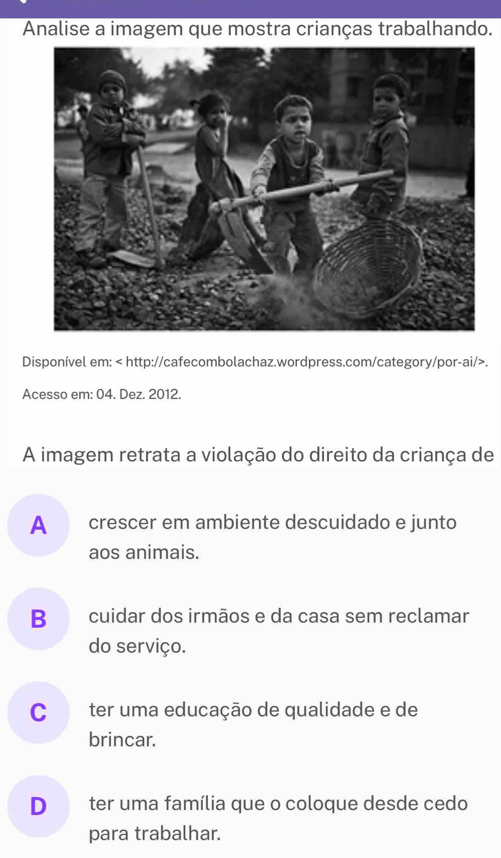 Analise a imagem que mostra crianças trabalhando.
Disponível em:.
Acesso em: 04. Dez. 2012.
A imagem retrata a violação do direito da criança de
A crescer em ambiente descuidado e junto
aos animais.
B cuidar dos irmãos e da casa sem reclamar
do serviço.
C ter uma educação de qualidade e de
brincar.
D ter uma família que o coloque desde cedo
para trabalhar.