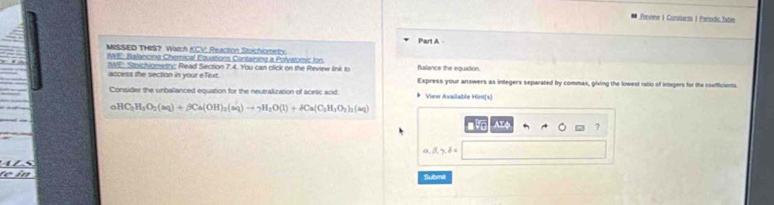 Review |Constants | Periodic Table
Part A
MISSED THIS? Watch KCV: Reaction Stoichiometry.
WE: Balancing Chemical Equations Containing a Polyatomic fon.
?WE: Stoichiometry; Read Section 7.4. You can click on the Review link to Balance the equation.
access the section in your eText. Express your answers as integers separated by commas, giving the lowest ratio of integers for the coefficients.
Consider the unbalanced equation for the neutralization of acetic acid: 》 View Available Hint(s)
_aHC_2H_3O_2(aq)+beta Ca(OH)_2(aq)to _2H_2O(l)+delta Ca(C_2H_3O_2)_2(aq)
9 ΛΣφ
?
alpha , beta , gamma , delta =
in
Submit