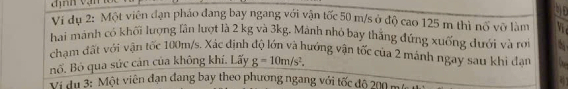 Ví dụ 2: Một viên đạn pháo đang bay ngang với vận tốc 50 m/s ở độ cao 125 m thì nổ vỡ làm V 
hai mảnh có khối lượng lần lượt là 2 kg và 3kg. Mảnh nhỏ bay thắng đứng xuống dưới và rới 
chạm đất với vận tốc 100m/s. Xác định độ lớn và hướng vận tốc của 2 mảnh ngay sau khi đạn 
Bổ. Bỏ qua sức cản của không khí. Lấy g=10m/s^2. 
Vi du 3: Một viên đạn đang bay theo phương ngang với tốc độ 200 m a