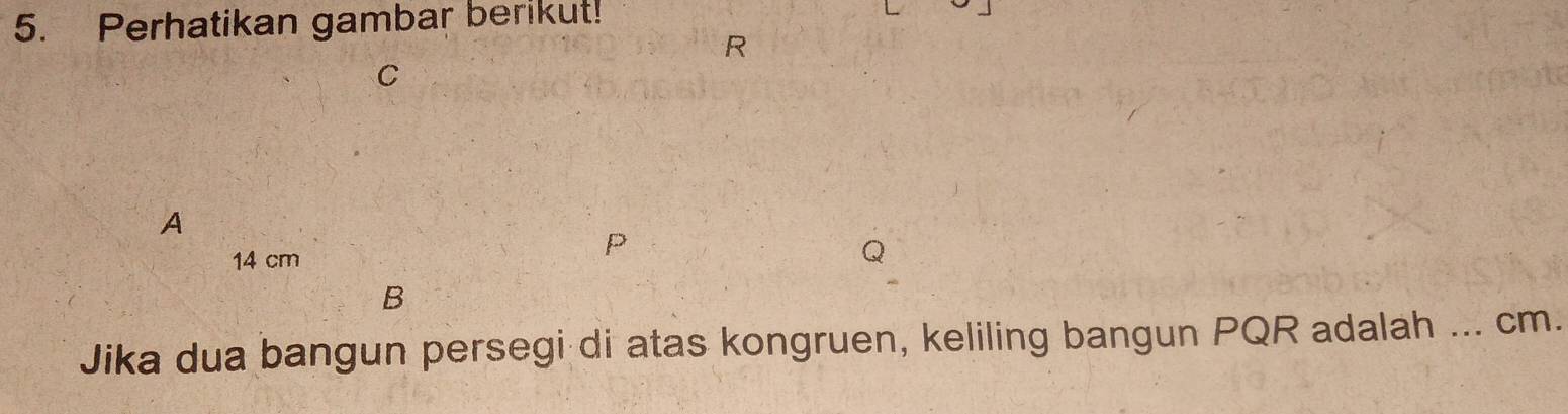 Perhatikan gambar berikut!
R
C
A
P
14 cm
Q
B
Jika dua bangun persegi di atas kongruen, keliling bangun PQR adalah ... cm.