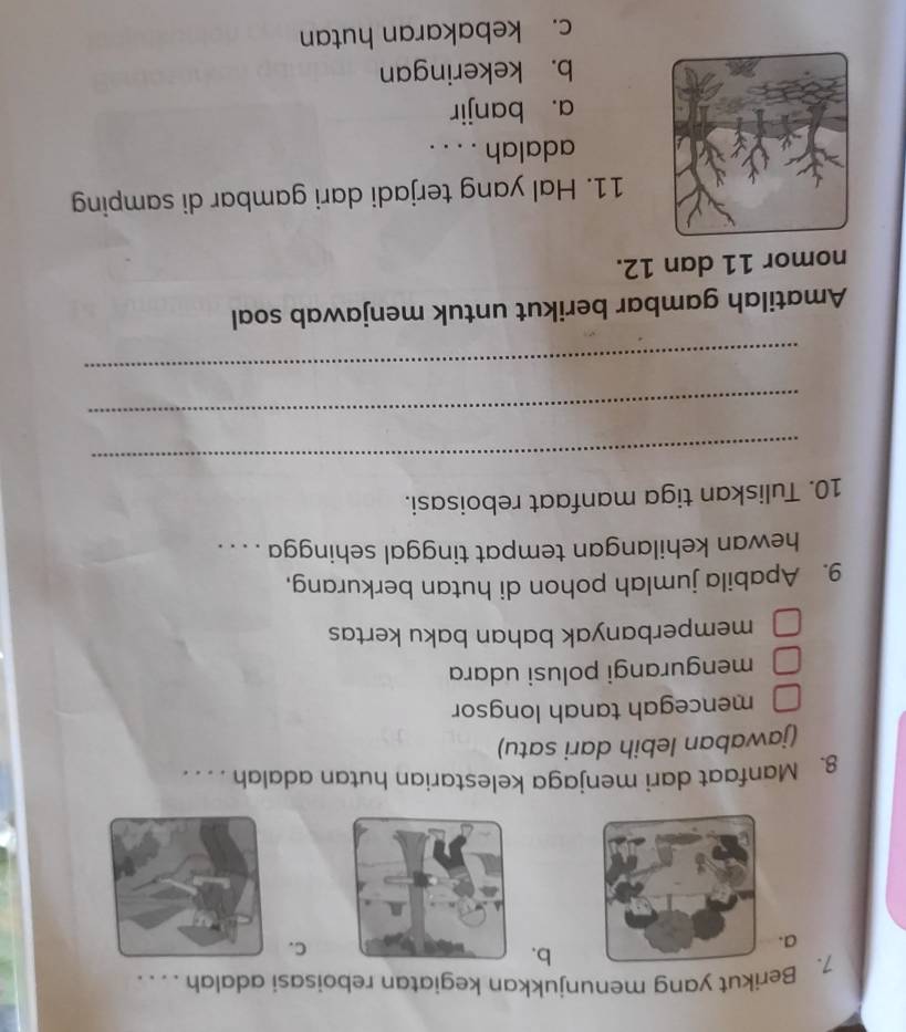 Berikut yang menunjukkan kegiatan reboisasi adalah . . . .
b.
a.
C.
8. Manfaat dari menjaga kelestarian hutan adalah . . . .
(jawaban lebih dari satu)
mencegah tanah longsor
mengurangi polusi udara
memperbanyak bahan baku kertas
9. Apabila jumlah pohon di hutan berkurang,
hewan kehilangan tempat tinggal sehingga . . . .
10. Tuliskan tiga manfaat reboisasi.
_
_
_
Amatilah gambar berikut untuk menjawab soal
nomor 11 dan 12.
11. Hal yang terjadi dari gambar di samping
adalah . . . .
a. banjir
b. kekeringan
c. kebakaran hutan