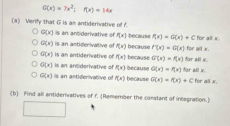 G(x)=7x^2;f(x)=14x
(a) Verify that G is an antiderivative of f.
G(x) is an antiderivative of f(x) because f(x)=G(x)+C for all x.
G(x) is an antiderivative of f(x) because f'(x)=G(x) for all x.
G(x) is an antiderivative of f(x) because G'(x)=f(x) for all x.
G(x) is an antiderivative of f(x) because G(x)=f(x) for all x.
G(x) is an antiderivative of f(x) because G(x)=f(x)+C for all x. 
(b) Find all antiderivatives of f. (Remember the constant of integration.)