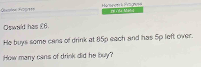 Question Progress Homework Progress 
28 / 84 Marks 
Oswald has £6. 
He buys some cans of drink at 85p each and has 5p left over. 
How many cans of drink did he buy?