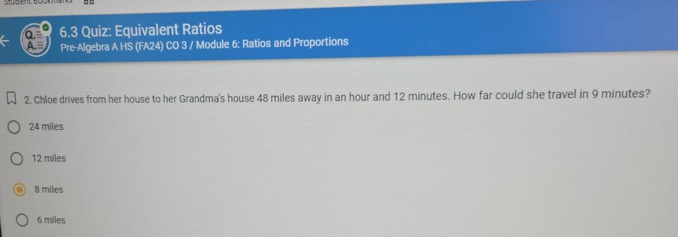 Stüdent Bookm
6.3 Quiz: Equivalent Ratios
Pre-Algebra A HS (FA24) CO 3 / Module 6: Ratios and Proportions
2. Chloe drives from her house to her Grandma's house 48 miles away in an hour and 12 minutes. How far could she travel in 9 minutes?
24 miles
12 miles
8 miles
6 miles