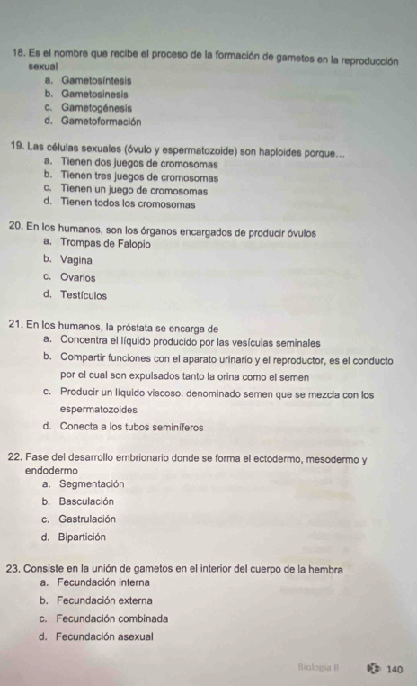 Es el nombre que recibe el proceso de la formación de gametos en la reproducción
sexual
a. Gametosintesis
b. Gametosinesis
c. Gametogénesis
d. Gametoformación
19. Las células sexuales (óvulo y espermatozoide) son haploides porque...
a. Tienen dos juegos de cromosomas
b. Tienen tres juegos de cromosomas
c. Tienen un juego de cromosomas
d. Tienen todos los cromosomas
20. En los humanos, son los órganos encargados de producir óvulos
a. Trompas de Falopio
b. Vagina
c. Ovarios
d. Testículos
21. En los humanos, la próstata se encarga de
a. Concentra el líquido producido por las vesículas seminales
b. Compartir funciones con el aparato urinario y el reproductor, es el conducto
por el cual son expulsados tanto la orina como el semen
c. Producir un líquido viscoso. denominado semen que se mezcla con los
espermatozoides
d. Conecta a los tubos seminíferos
22. Fase del desarrollo embrionario donde se forma el ectodermo, mesodermo y
endodermo
a. Segmentación
b. Basculación
c. Gastrulación
d. Bipartición
23. Consiste en la unión de gametos en el interior del cuerpo de la hembra
a. Fecundación interna
b. Fecundación externa
c. Fecundación combinada
d. Fecundación asexual
Biología II 140