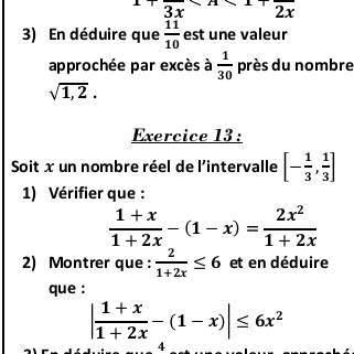 3x^*. 2 x
3) En déduire que  11/10  est une valeur 
approchée par excès à  1/30  près du nombre
sqrt(1,2). 
Exercice 13 : 
Soit x un nombre réel de l'intervalle [- 1/3 , 1/3 ]
1) Vérifier que :
 (1+x)/1+2x -(1-x)= 2x^2/1+2x 
2) Montrer que :  2/1+2x ≤ 6 et en déduire 
que :
| (1+x)/1+2x -(1-x)|≤ 6x^2
4