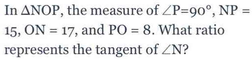 In △ NOP , the measure of ∠ P=90°, NP=
15, ON=17 , and PO=8. What ratio 
represents the tangent of ∠ N