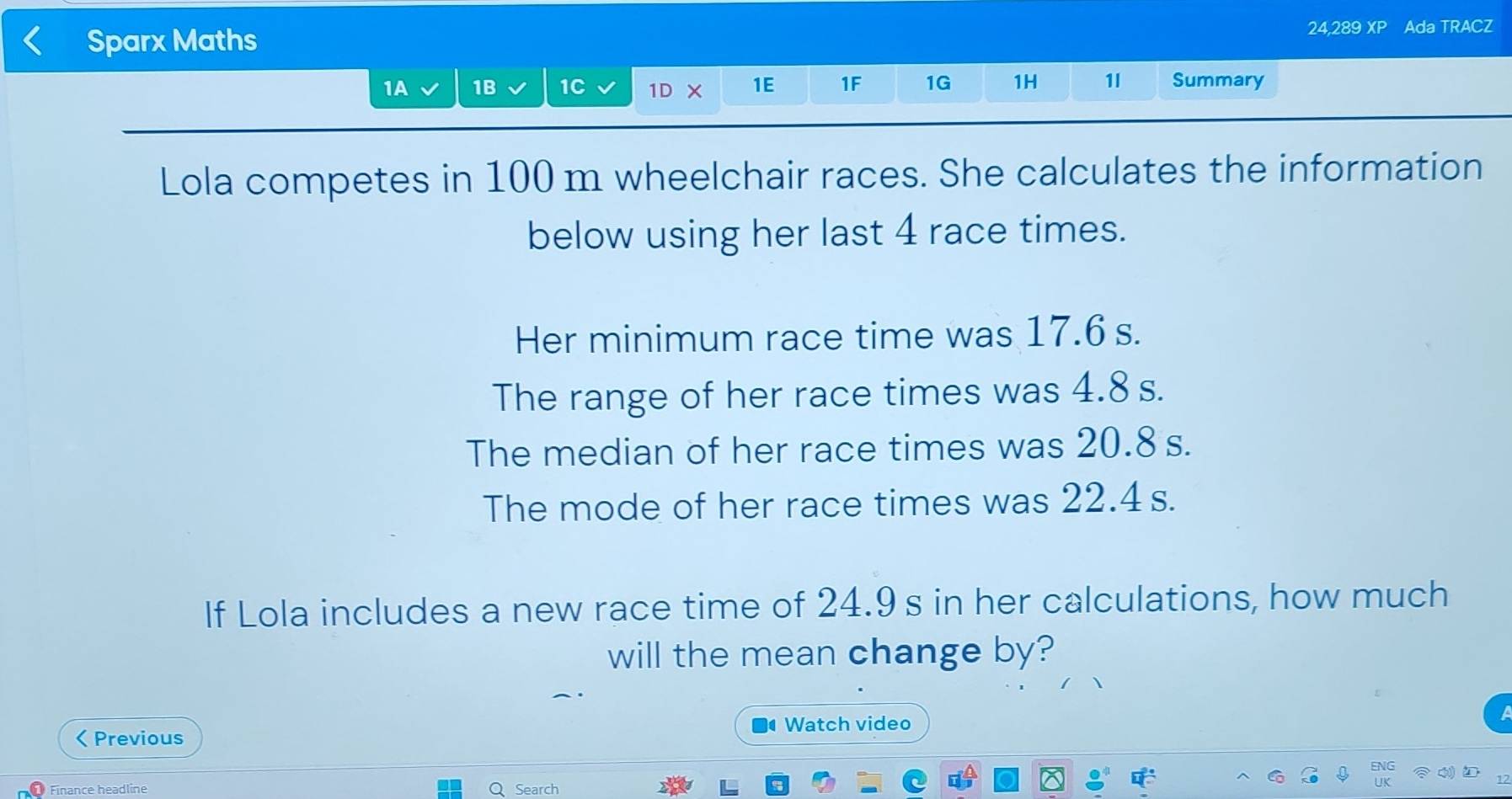 Sparx Maths 24,289 x° Ada TRACZ 
1A 1B 1C 1DX 1E 1F 1G 1H 1l Summary 
Lola competes in 100 m wheelchair races. She calculates the information 
below using her last 4 race times. 
Her minimum race time was 17.6 s. 
The range of her race times was 4.8 s. 
The median of her race times was 20.8 s. 
The mode of her race times was 22.4 s. 
If Lola includes a new race time of 24.9 s in her calculations, how much 
will the mean change by? 
Watch video 
< Previous 
Finance headline Q Search