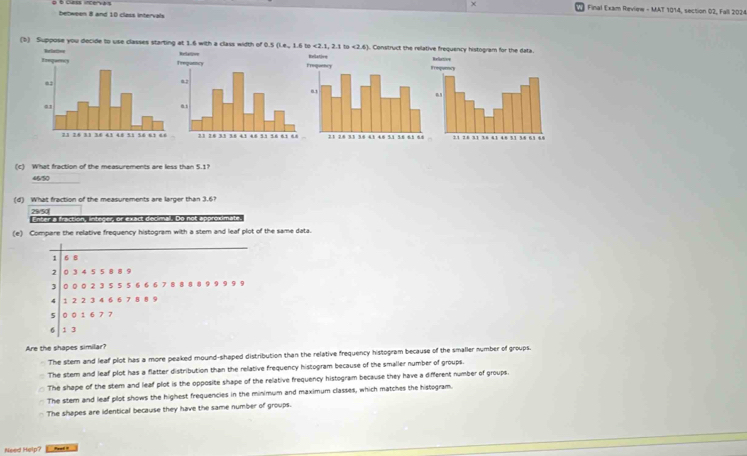 Final Exam Review - MAT 1014, section 02, Fall 2024
between 8 and 10 class intervals
(b) Suppose you decide to use classes starting at 1.6 with a class width of 0.5 (L.e., 1.6 to <2.1, 2.1 to <2.6). Construct the rel
(c) What fraction of the measurements are less than 5.1?
46/50
(d) What fraction of the measurements are larger than 3.6?
29/50 Fnter a fraction, inteder, or exact decimal. Do no
(e) Compare the relative frequency histogram with a stem and leaf plot of the same data.
1 6 8
2 0 3 4 5 5 8 8 9
3 0 0 02 3 5 5 5 6 6 6 7 8 8 8 8 9 9 9 9 9
4 1 2 2 3 4 6 6 7 8 8 9
4 0 0 16 7 7
6 1 3
Are the shapes similar?
The stem and leaf plot has a more peaked mound-shaped distribution than the relative frequency histogram because of the smaller number of groups.
The stem and leaf plot has a flatter distribution than the relative frequency histogram because of the smaller number of groups.
The shape of the stem and leaf plot is the opposite shape of the relative frequency histogram because they have a different number of groups.
The stem and leaf plot shows the highest frequencies in the minimum and maximum classes, which matches the histogram.
The shapes are identical because they have the same number of groups.
Need Help?