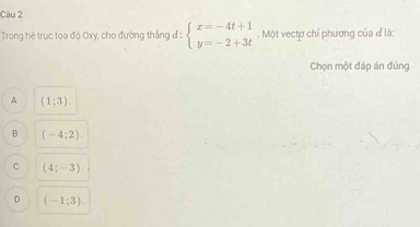 Trong hè trục tọa độ Oxy, cho đường thắng đ : beginarrayl x=-4t+1 y=-2+3tendarray.. Một vectơ chỉ phương của đ là:
Chọn một đáp án đúng
A (1;3).
B (-4;2).
C (4;-3)
D (-1;3).