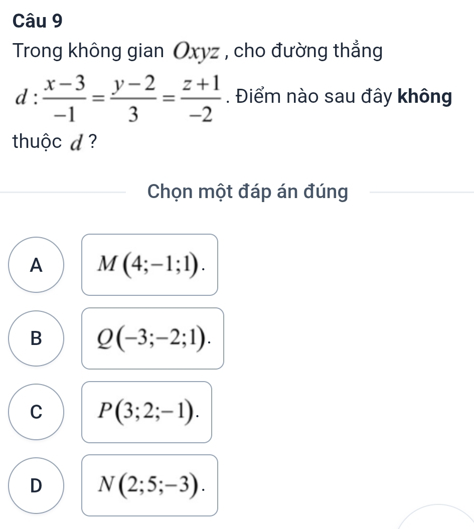 Trong không gian Oxyz , cho đường thẳng
d: (x-3)/-1 = (y-2)/3 = (z+1)/-2 . Điểm nào sau đây không
thuộc d ?
Chọn một đáp án đúng
A M(4;-1;1).
B Q(-3;-2;1).
C P(3;2;-1).
D N(2;5;-3).