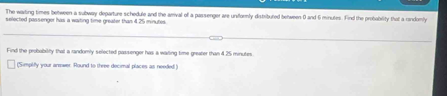 The waiting times between a subway departure schedule and the arrival of a passenger are uniformly distributed between 0 and 6 minutes. Find the probability that a randomly 
selected passenger has a waiting time greater than 4.25 minutes
Find the probability that a randomly selected passenger has a waiting time greater than 4.25 minutes
(Simplify your answer. Round to three decimal places as needed.)