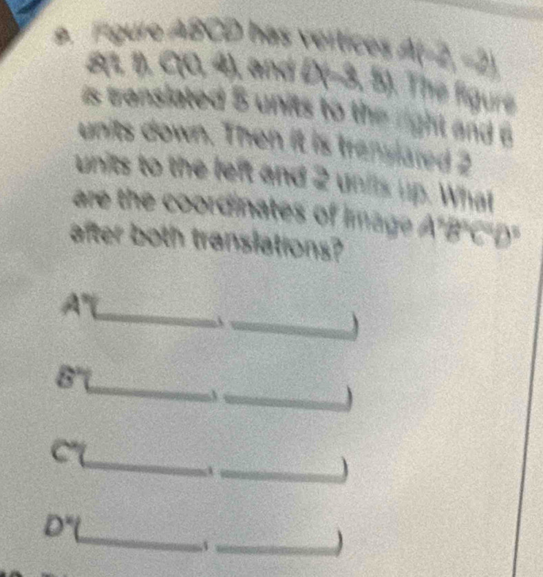 Fgure ABCD has vértices At =2 −2
8(1, 1), C(0, 4), and D(-3, 5). The figure 
is translated 5 units to the right and 
units down. Then it is translared 2
units to the left and 2 unis up. What 
are the coordinates of image ' B' C' D
after both translations?
4°
overline 10
_ 
_ 
_ 
_
8°
_ 
C 
_J 
_
D°. 
_A