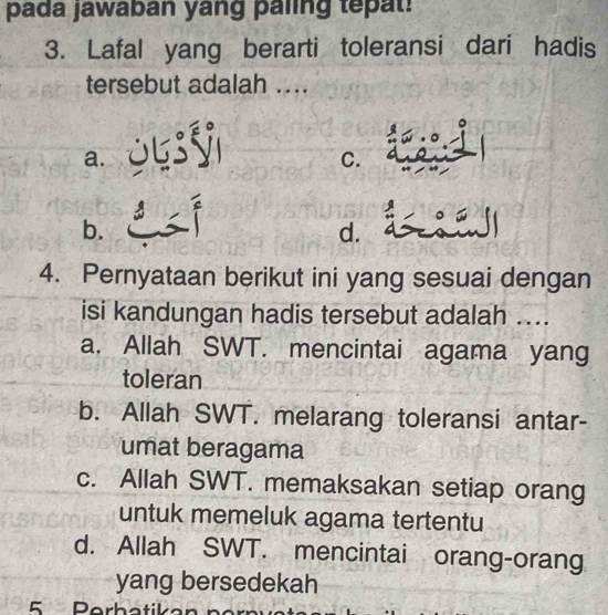 pada jawaban yang paling tepat!
3. Lafal yang berarti toleransi dari hadis
tersebut adalah ....

a.
C.
b.
d.
4. Pernyataan berikut ini yang sesuai dengan
isi kandungan hadis tersebut adalah ....
a. Allah SWT. mencintai agama yang
toleran
b. Allah SWT. melarang toleransi antar-
umat beragama
c. Allah SWT. memaksakan setiap orang
untuk memeluk agama tertentu
d. Allah SWT. mencintai orang-orang
yang bersedekah
5 Perhatika