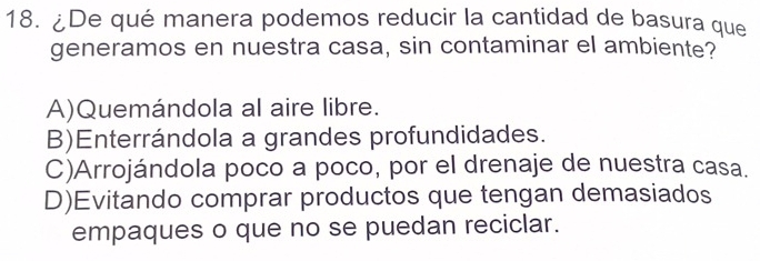 ¿De qué manera podemos reducir la cantidad de basura que
generamos en nuestra casa, sin contaminar el ambiente?
A)Quemándola al aire libre.
B)Enterrándola a grandes profundidades.
C)Arrojándola poco a poco, por el drenaje de nuestra casa.
D)Evitando comprar productos que tengan demasiados
empaques o que no se puedan reciclar.