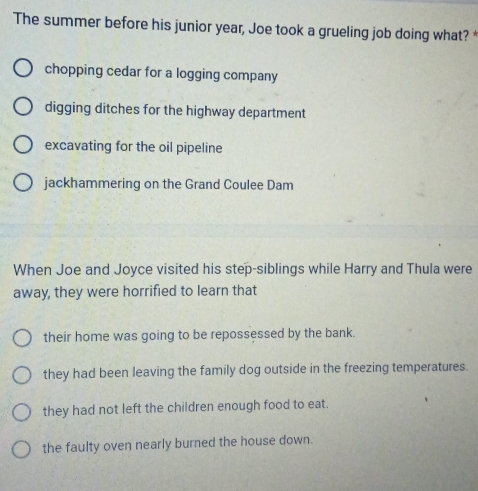 The summer before his junior year, Joe took a grueling job doing what? *
chopping cedar for a logging company
digging ditches for the highway department
excavating for the oil pipeline
jackhammering on the Grand Coulee Dam
When Joe and Joyce visited his step-siblings while Harry and Thula were
away, they were horrified to learn that
their home was going to be repossessed by the bank.
they had been leaving the family dog outside in the freezing temperatures.
they had not left the children enough food to eat.
the faulty oven nearly burned the house down.