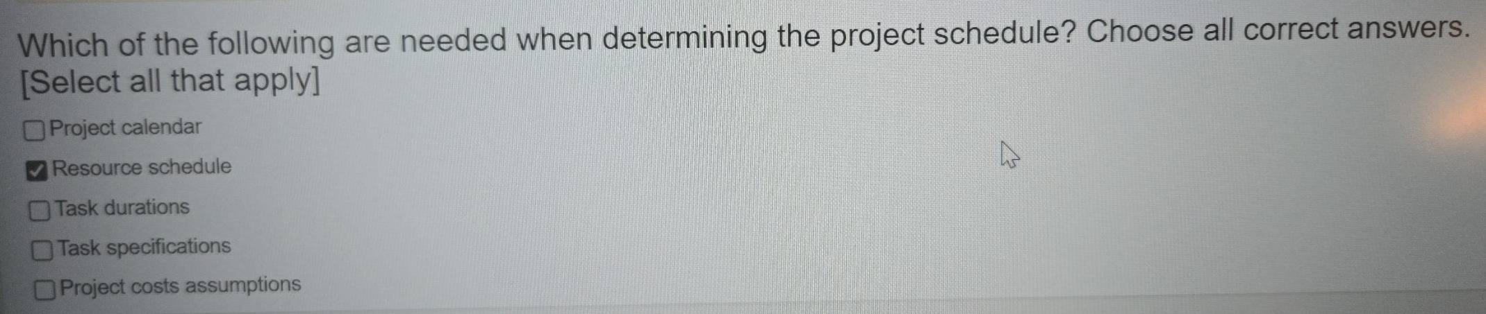 Which of the following are needed when determining the project schedule? Choose all correct answers.
[Select all that apply]
Project calendar
Resource schedule
Task durations
Task specifications
Project costs assumptions