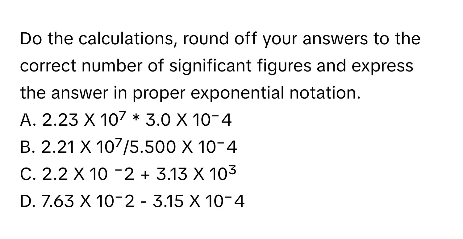 Do the calculations, round off your answers to the correct number of significant figures and express the answer in proper exponential notation.

A. 2.23 X 10⁷ * 3.0 X 10⁻4 
B. 2.21 X 10⁷/5.500 X 10⁻4
C. 2.2 X 10 ⁻2 + 3.13 X 10³ 
D. 7.63 X 10⁻2 - 3.15 X 10⁻4