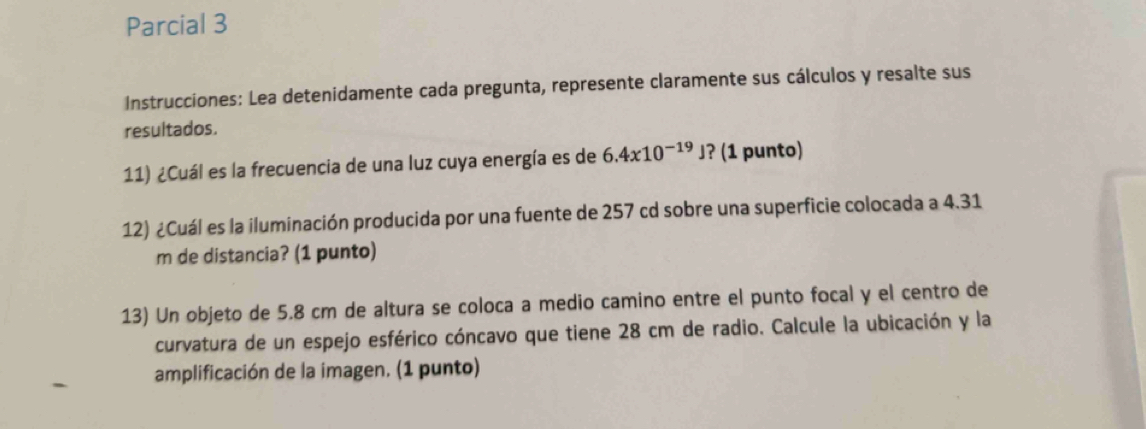 Parcial 3 
Instrucciones: Lea detenidamente cada pregunta, represente claramente sus cálculos y resalte sus 
resultados. 
11) ¿Cuál es la frecuencia de una luz cuya energía es de 6.4x10^(-19)J ? (1 punto) 
12) ¿Cuál es la iluminación producida por una fuente de 257 cd sobre una superficie colocada a 4.31
m de distancia? (1 punto) 
13) Un objeto de 5.8 cm de altura se coloca a medio camino entre el punto focal y el centro de 
curvatura de un espejo esférico cóncavo que tiene 28 cm de radio. Calcule la ubicación y la 
amplificación de la imagen. (1 punto)