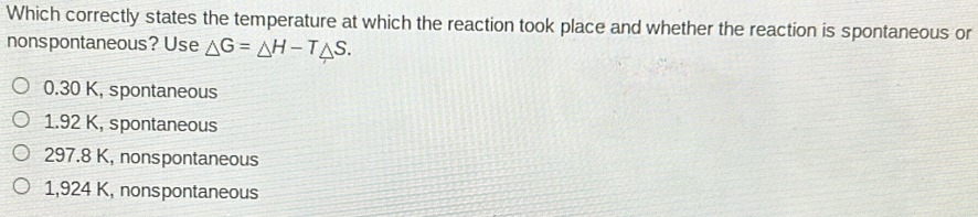 Which correctly states the temperature at which the reaction took place and whether the reaction is spontaneous or
nonspontaneous? Use Delta G=Delta H-TDelta S.
0.30 K, spontaneous
1.92 K, spontaneous
297.8 K, nonspontaneous
1,924 K, nonspontaneous