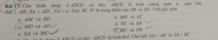 Cho hình chóp S. ABCD có đây ABCD là hình vuông cạnh a, cạnh bên
SA⊥ AB, SA⊥ AD, SA=a. Gọi M, N là trung điểm của SB và SD. Tính góc giữa
a. AM và BD b. MN và AC
c MD và AC d. NC và AB
e. SA và MC MC và NB
S A BCD có đây ABCD là hình thoi. Cho biết SA=AB và SA⊥ BC.