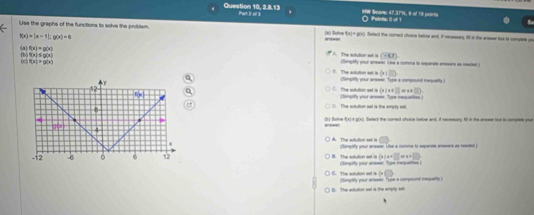 Question 10, 2.8.13 HW Score: 47.37%, 9 of 19 points
Part 2 of 3 ○ Points: 0 of 1
S
Use the graphs of the functions to solve the problem. f(x)=g(x) Sefect the comect choice below and, if necessary, fill in the answer box to complate you
f(x)=|x-1|;g(x)=6
(a) Solve
(a) f(x)=g(x) A. The solution set is (-5,7)
(b) f(x)≤ g(x) (Simplify your answer. Use a comma to separate answers as neaded.)
(c) f(x)>g(x) B. The solution set is (x|□ ).
Q (Simplify your answer. Type a compound inequality )
C. The solution set is  x|x≤ □ x≥slant □ .
Q
(Simplity your answer. Type inequalities.)
C □. The solution set is the emply set.
(b) Solve f(x)≤ g(x ). Select the correct choice below and, if necessary, fill in the answer lox to compers your
an swer.
A. The solution set is ()
(Simplify your answer. Use a comma to separate answers as neaded.)
B. The solution set ia  x|x orx>□ .
(Simplify your answer. Type inequalities.)
C. The solution set is  x∈ □
(Simplify your answer. Type a compound inequality)
D. The solution set is the empty set.