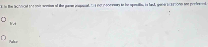 In the technical analysis section of the game proposal, it is not necessary to be specific; in fact, generalizations are preferred.
True
False