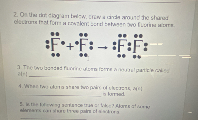 On the dot diagram below, draw a circle around the shared 
electrons that form a covalent bond between two fluorine atoms. 
3. The two bonded fluorine atoms forms a neutral particle called 
_ a(n). 
4. When two atoms share two pairs of electrons, a(n)
_is formed. 
5. Is the following sentence true or false? Atoms of some 
elements can share three pairs of electrons. 
_