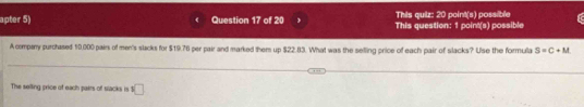 This quiz: 20 point(s) possible 
apter 5) Question 17 of 20 This question: 1 point(s) possible 
A company purchased 10.000 pairs of men's slacks for $19.76 per pair and marked them up $22.83. What was the selling price of each pair of slacks? Use the formula S=C+M
The selling price of each pairs of slacks is □