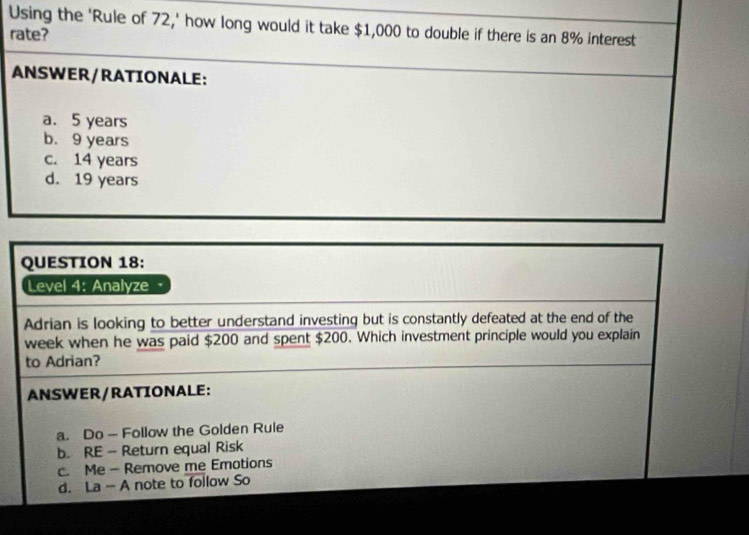 Using the ‘Rule of 72,' how long would it take $1,000 to double if there is an 8% interest
rate?
ANSWER/RATIONALE:
a. 5 years
b. 9 years
c. 14 years
d. 19 years
QUESTION 18:
Level 4: Analyze
Adrian is looking to better understand investing but is constantly defeated at the end of the
week when he was paid $200 and spent $200. Which investment principle would you explain
to Adrian?
ANSWER/RATIONALE:
a. Do — Follow the Golden Rule
b. RE - Return equal Risk
c. Me - Remove me Emotions
d. La - A note to follow So