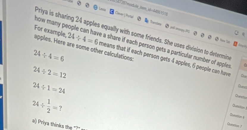 (587287module_item_id=44861518 
Clever | Portal Tramslane edi snoopy.JPG 
Priya is sharing 24 apples equally with some friends. She uses division to determine 
now many people can have a share if each person gets a particular number of apples 
Tub
24/ 4=6
apples. Here are some other calculations: For example, 24/ 4=6 means that if each person gets 4 apples, 6 people can have
24/ 2=12
Que
24/ 1=24
Questi 
Questior
24/  1/2 = ? 
Question 5 
Question 6 
a) Priya thinks the "?" 
Question 7