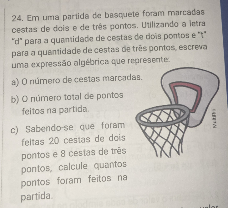 Em uma partida de basquete foram marcadas 
cestas de dois e de três pontos. Utilizando a letra 
“d” para a quantidade de cestas de dois pontos e “t” 
para a quantidade de cestas de três pontos, escreva 
uma expressão algébrica que represente: 
a) O número de cestas marcad 
b) O número total de pontos 
feitos na partida. 
c) Sabendo-se que foram 
feitas 20 cestas de dois 
pontos e 8 cestas de três 
pontos, calcule quantos 
pontos foram feitos na 
partida.