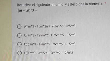 Resuelve, el siguiente binomio y selecciona la correcta. *
(m-5n)^wedge 3=
A) m^(wedge)3-15m^(wedge)2n+75mn^(wedge)2-125n^(wedge)3
C) m^(wedge)3-125m^(wedge)2n+75mn^(wedge)2-15n^(wedge)3
B) ) m^(wedge)3-15m^(wedge)2n-75mn^(wedge)2+15n^(wedge)3
D)) m^(wedge)3-3m^(wedge)2n+3mn^(wedge)2-125n^(wedge)3