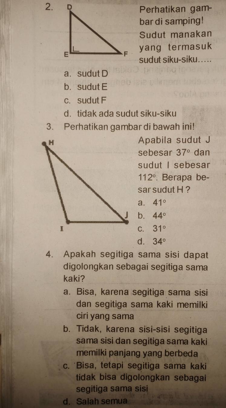 Perhatikan gam-
bar di samping!
Sudut manakan
yang termasuk
sudut siku-siku. ....
a. sudut D
b. sudut E
c. sudut F
d. tidak ada sudut siku-siku
3. Perhatikan gambar di bawah ini!
Apabila sudut J
sebesar 37° dan
sudut I sebesar
112°. Berapa be-
sar sudut H ?
a. 41°
b. 44°
C. 31°
d. 34°
4. Apakah segitiga sama sisi dapat
digolongkan sebagai segitiga sama
kaki?
a. Bisa, karena segitiga sama sisi
dan segitiga sama kaki memilki
ciri yang sama
b. Tidak, karena sisi-sisi segitiga
sama sisi dan segitiga sama kaki
memilki panjang yang berbeda
c. 'Bisa, tetapi segitiga sama kaki
tidak bisa digolongkan sebagai
segitiga sama sisi
d. Salah semua