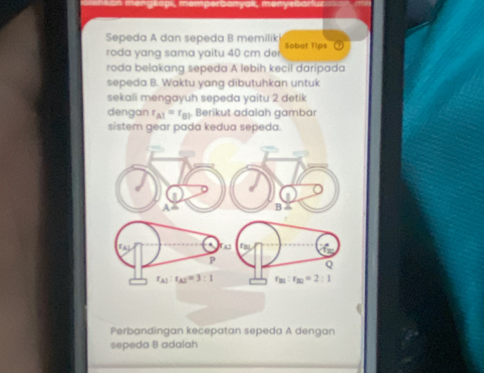 1pi, memperbanyak, menyebarlur
Sepeda A dan sepeda B memilik Sobat Tips
roda yang sama yaitu 40 cm der
roda belakang sepeda A lebih kecil daripada
sepeda B. Waktu yang dibutuhkan untuk
sekali mengayuh sepeda yaitu 2 detik
dengan r_A1=r_B1 Berikut adalah gambar
sistem gear pada kedua sepeda.
Perbandingan kecepatan sepeda A dengan
sepeda B adalah